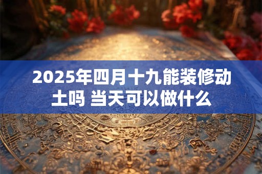 2025年四月十九能装修动土吗 当天可以做什么