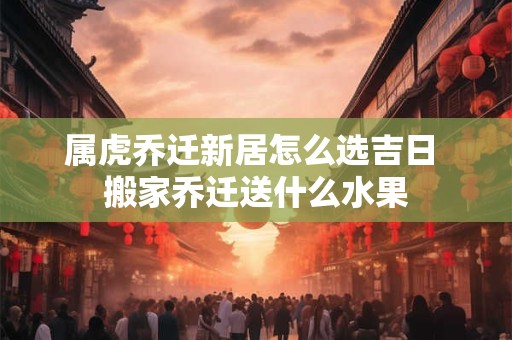 属虎乔迁新居怎么选吉日 搬家乔迁送什么水果