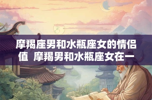 摩羯座男和水瓶座女的情侣值  摩羯男和水瓶座女在一起合适吗
