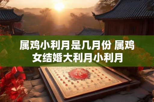 属鸡小利月是几月份 属鸡女结婚大利月小利月