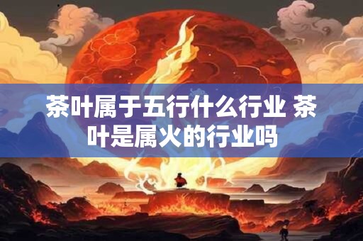 茶叶属于五行什么行业 茶叶是属火的行业吗