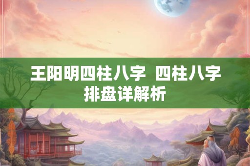 王阳明四柱八字  四柱八字排盘详解析