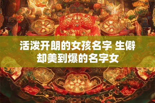 活泼开朗的女孩名字 生僻却美到爆的名字女