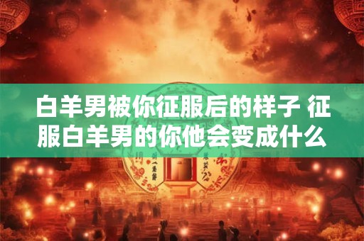 白羊男被你征服后的样子 征服白羊男的你他会变成什么样子