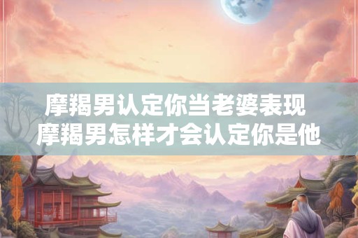 摩羯男认定你当老婆表现 摩羯男怎样才会认定你是他的老婆