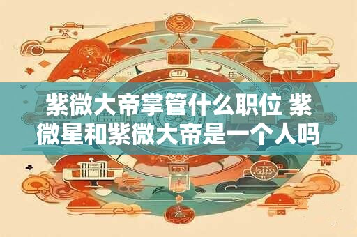 紫微大帝掌管什么职位 紫微星和紫微大帝是一个人吗