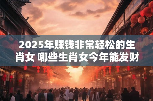 2025年赚钱非常轻松的生肖女 哪些生肖女今年能发财