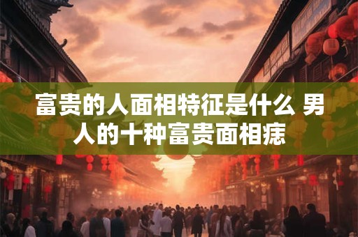 富贵的人面相特征是什么 男人的十种富贵面相痣