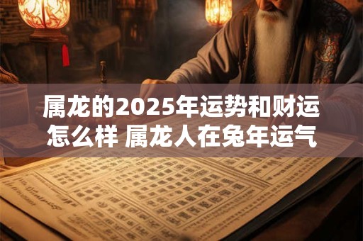 属龙的2025年运势和财运怎么样 属龙人在兔年运气好不好