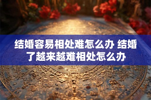 结婚容易相处难怎么办 结婚了越来越难相处怎么办