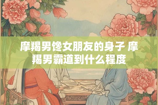摩羯男馋女朋友的身子 摩羯男霸道到什么程度