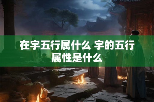 在字五行属什么 字的五行属性是什么
