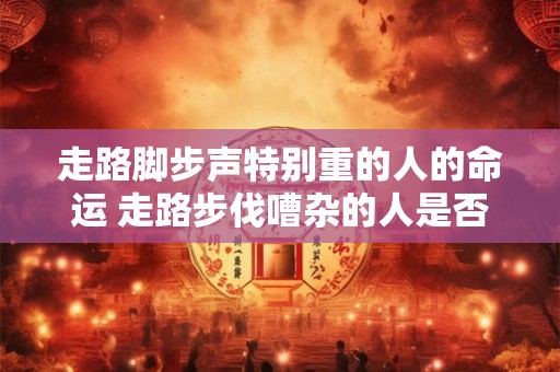 走路脚步声特别重的人的命运 走路步伐嘈杂的人是否面临着命运的挑战