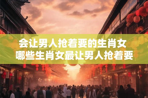 会让男人抢着要的生肖女 哪些生肖女最让男人抢着要
