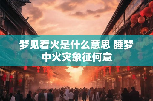 梦见着火是什么意思 睡梦中火灾象征何意