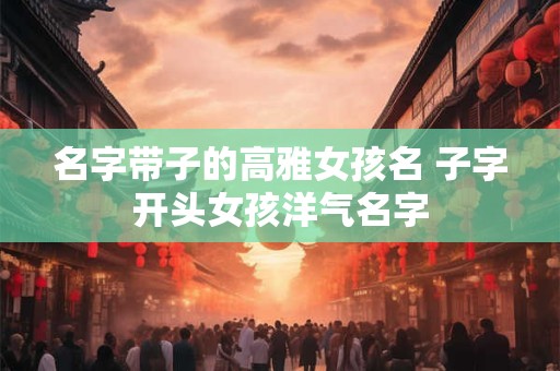 名字带子的高雅女孩名 子字开头女孩洋气名字