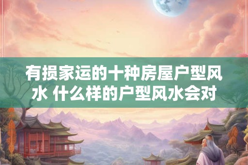 有损家运的十种房屋户型风水 什么样的户型风水会对家运造成损害