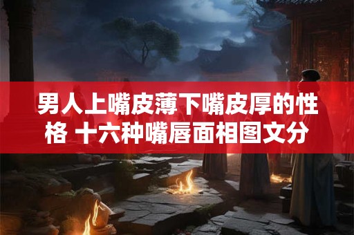 男人上嘴皮薄下嘴皮厚的性格 十六种嘴唇面相图文分析 男人上嘴皮薄下嘴皮厚的性格 十六种嘴唇面相图文分析