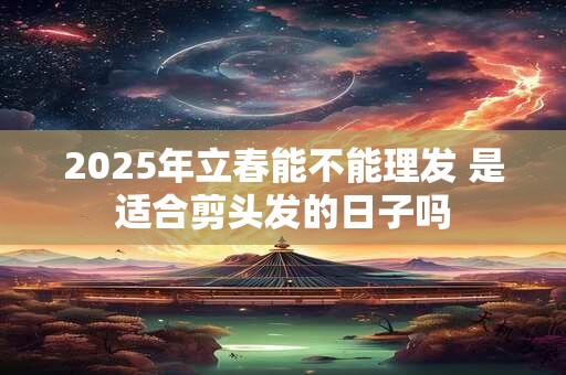 2025年立春能不能理发 是适合剪头发的日子吗 2025年立春能不能理发 是适合剪头发的日子吗