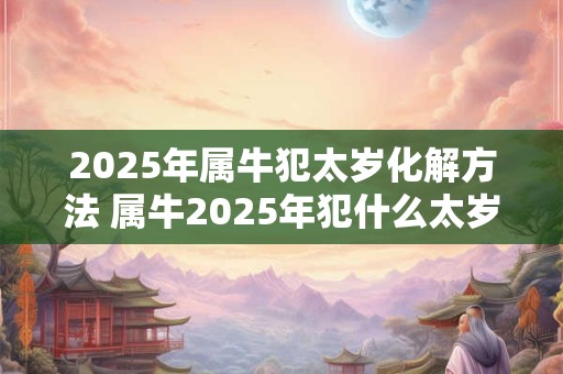 2025年属牛犯太岁化解方法 属牛2025年犯什么太岁 2025年属牛犯太岁化解方法 属牛2025年犯什么太岁