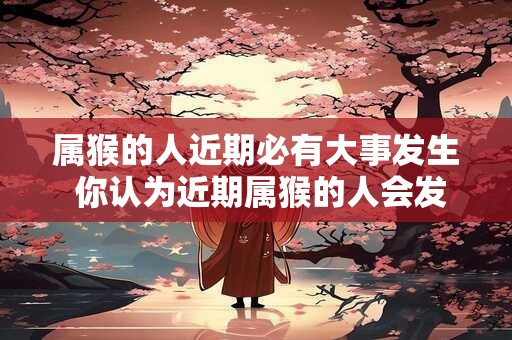 属猴的人近期必有大事发生 你认为近期属猴的人会发生什么大事呢