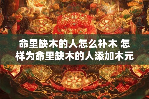 命里缺木的人怎么补木 怎样为命里缺木的人添加木元素
