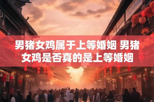 男猪女鸡属于上等婚姻 男猪女鸡是否真的是上等婚姻