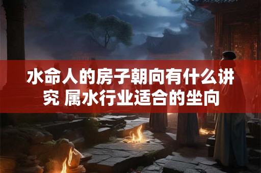 水命人的房子朝向有什么讲究 属水行业适合的坐向