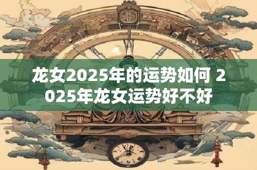 龙女2025年的运势如何 2025年龙女运势好不好
