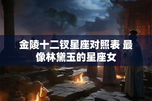 金陵十二钗星座对照表 最像林黛玉的星座女