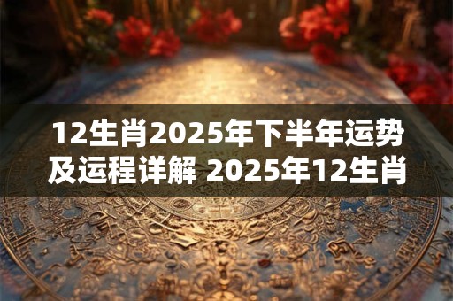 12生肖2025年下半年运势及运程详解 2025年12生肖全年每月运势完整版