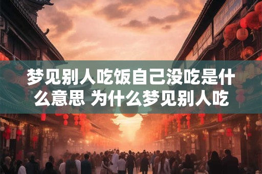 梦见别人吃饭自己没吃是什么意思 为什么梦见别人吃饭而自己没吃