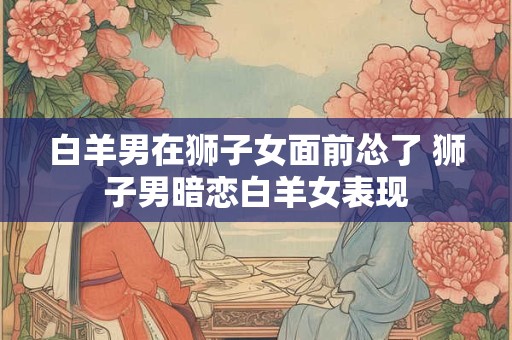 白羊男在狮子女面前怂了 狮子男暗恋白羊女表现 白羊男在狮子女面前怂了 狮子男暗恋白羊女表现