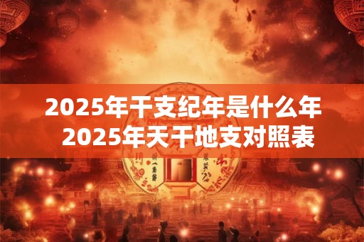 2025年干支纪年是什么年  2025年天干地支对照表