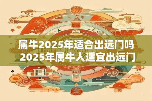 属牛2025年适合出远门吗 2025年属牛人适宜出远门吗