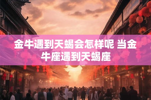 金牛遇到天蝎会怎样呢 当金牛座遇到天蝎座