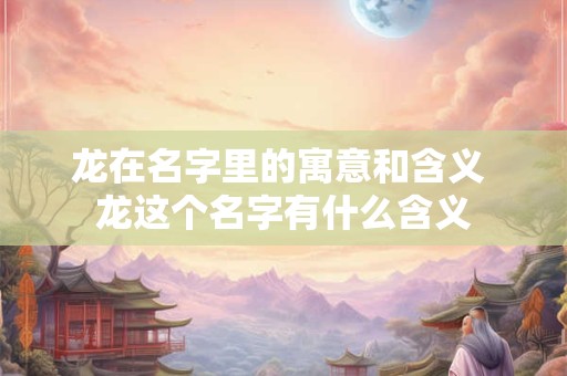 详细阅读:龙在名字里的寓意和含义 龙这个名字有什么含义 龙在名字里的寓意和含义 龙这个名字有什么含义
