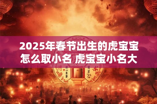 2025年春节出生的虎宝宝怎么取小名 虎宝宝小名大全