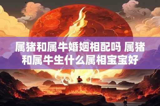 属猪和属牛婚姻相配吗 属猪和属牛生什么属相宝宝好