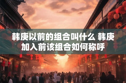 韩庚以前的组合叫什么 韩庚加入前该组合如何称呼