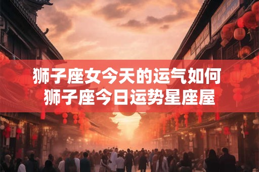 狮子座女今天的运气如何 狮子座今日运势星座屋