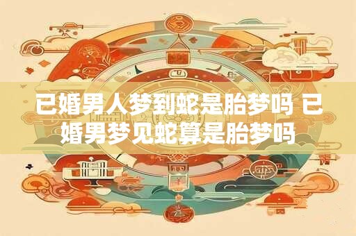 已婚男人梦到蛇是胎梦吗 已婚男梦见蛇算是胎梦吗