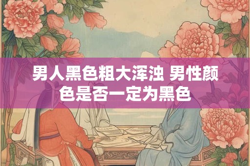 男人黑色粗大浑浊 男性颜色是否一定为黑色