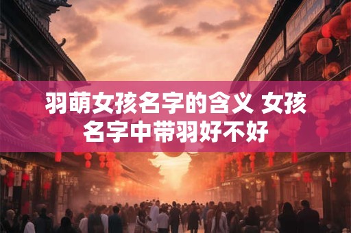 羽萌女孩名字的含义 女孩名字中带羽好不好