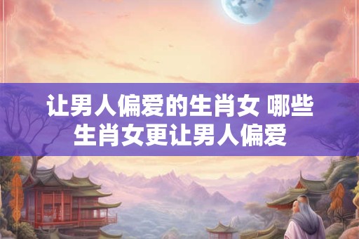 让男人偏爱的生肖女 哪些生肖女更让男人偏爱