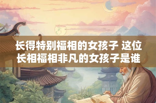 长得特别福相的女孩子 这位长相福相非凡的女孩子是谁
