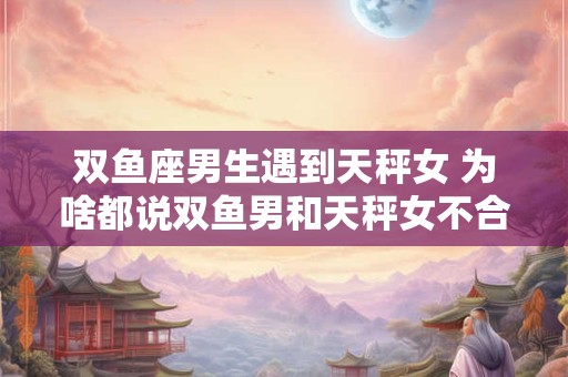 双鱼座男生遇到天秤女 为啥都说双鱼男和天秤女不合