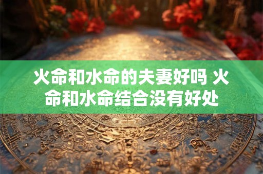 火命和水命的夫妻好吗 火命和水命结合没有好处