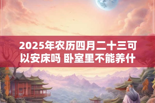 2025年农历四月二十三可以安床吗 卧室里不能养什么花呢