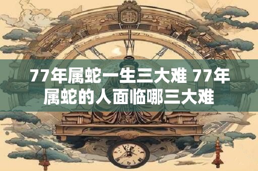 77年属蛇一生三大难 77年属蛇的人面临哪三大难